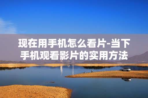 现在用手机怎么看片-当下手机观看影片的实用方法
