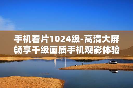 手机看片1024级-高清大屏畅享千级画质手机观影体验