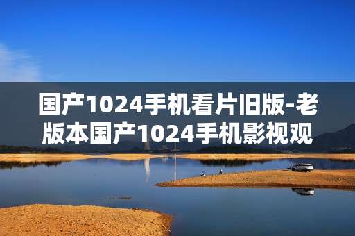 国产1024手机看片旧版-老版本国产1024手机影视观看资源
