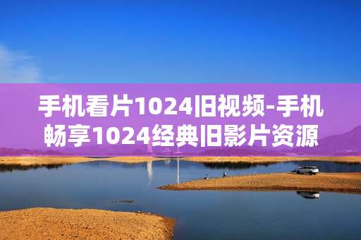 手机看片1024旧视频-手机畅享1024经典旧影片资源
