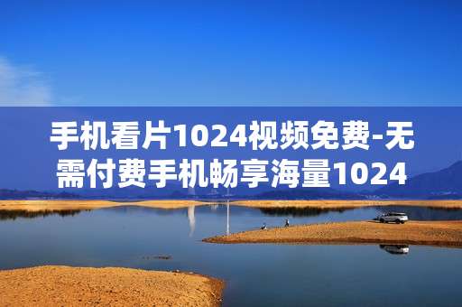 手机看片1024视频免费-无需付费手机畅享海量1024影视资源