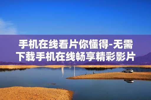 手机在线看片你懂得-无需下载手机在线畅享精彩影片