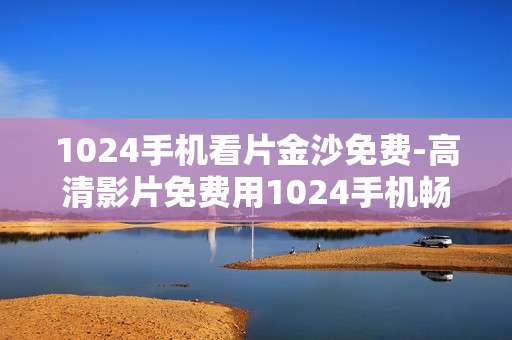 1024手机看片金沙免费-高清影片免费用1024手机畅享金沙资源