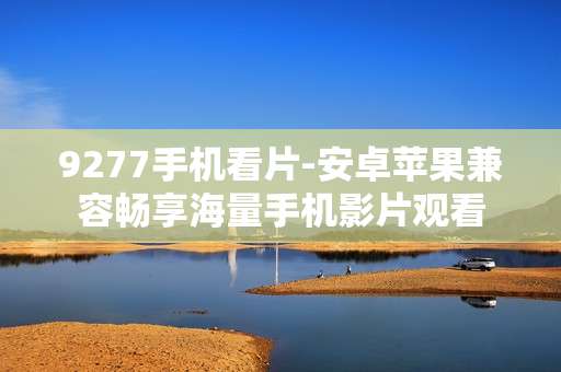 9277手机看片-安卓苹果兼容畅享海量手机影片观看