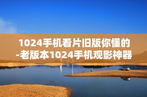 1024手机看片旧版你懂的-老版本1024手机观影神器揭秘