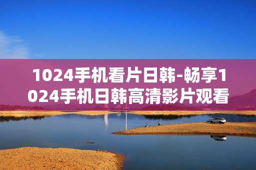 1024手机看片日韩-畅享1024手机日韩高清影片观看体验