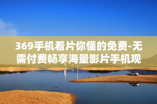 369手机看片你懂的免费-无需付费畅享海量影片手机观看体验