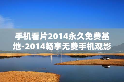 手机看片2014永久免费基地-2014畅享无费手机观影专属平台