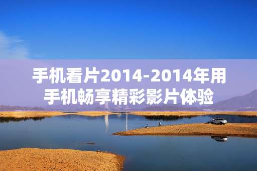 手机看片2014-2014年用手机畅享精彩影片体验