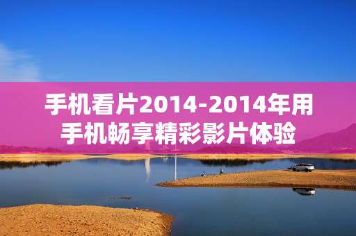 手机看片2014-2014年用手机畅享精彩影片体验