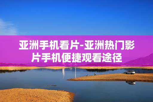 亚洲手机看片-亚洲热门影片手机便捷观看途径