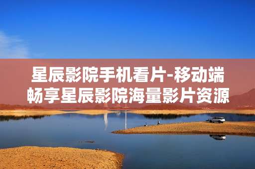 星辰影院手机看片-移动端畅享星辰影院海量影片资源