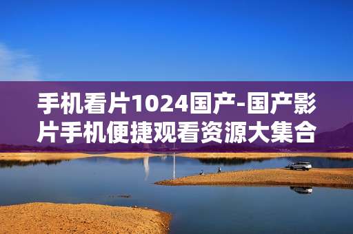 手机看片1024国产-国产影片手机便捷观看资源大集合