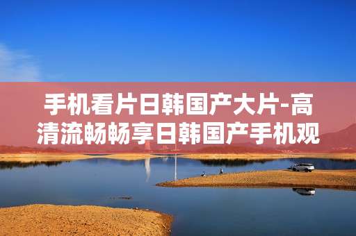 手机看片日韩国产大片-高清流畅畅享日韩国产手机观影佳作