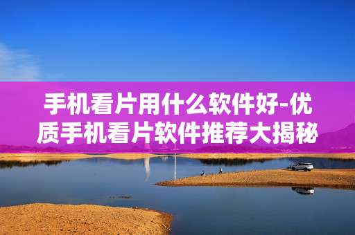 手机看片用什么软件好-优质手机看片软件推荐大揭秘