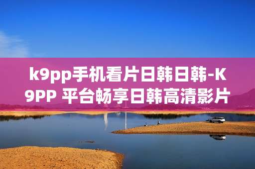 k9pp手机看片日韩日韩-K9PP 平台畅享日韩高清影片体验