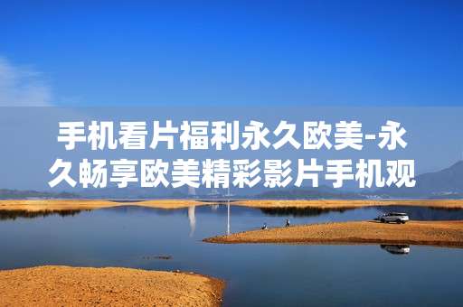 手机看片福利永久欧美-永久畅享欧美精彩影片手机观影福利