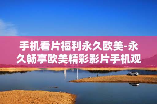 手机看片福利永久欧美-永久畅享欧美精彩影片手机观影福利