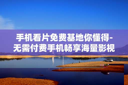 手机看片免费基地你懂得-无需付费手机畅享海量影视资源