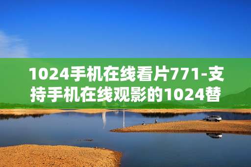 1024手机在线看片771-支持手机在线观影的1024替代平台推荐