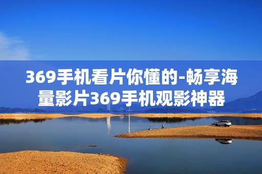 369手机看片你懂的-畅享海量影片369手机观影神器