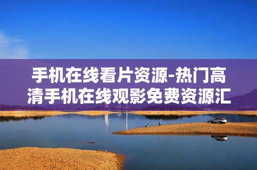 手机在线看片资源-热门高清手机在线观影免费资源汇总