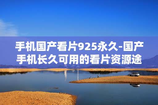 手机国产看片925永久-国产手机长久可用的看片资源途径