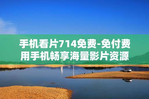 手机看片714免费-免付费用手机畅享海量影片资源