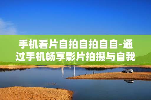 手机看片自拍自拍自自-通过手机畅享影片拍摄与自我记录体验
