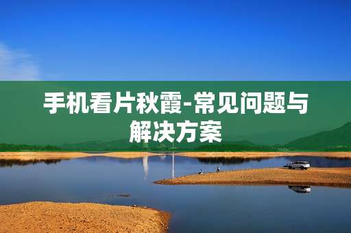 手机看片秋霞-常见问题与解决方案