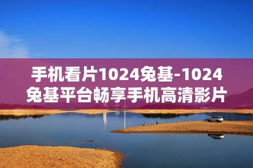 手机看片1024兔基-1024兔基平台畅享手机高清影片