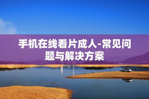 手机在线看片成人-常见问题与解决方案