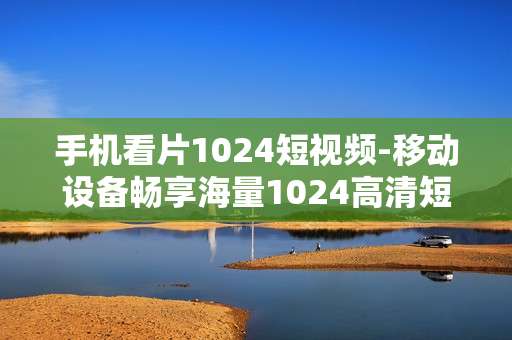 手机看片1024短视频-移动设备畅享海量1024高清短视频
