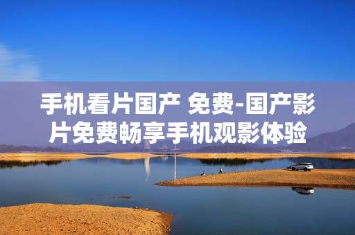 手机看片国产 免费-国产影片免费畅享手机观影体验