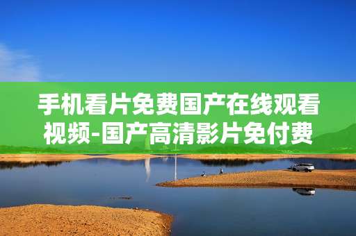 手机看片免费国产在线观看视频-国产高清影片免付费手机在线畅享