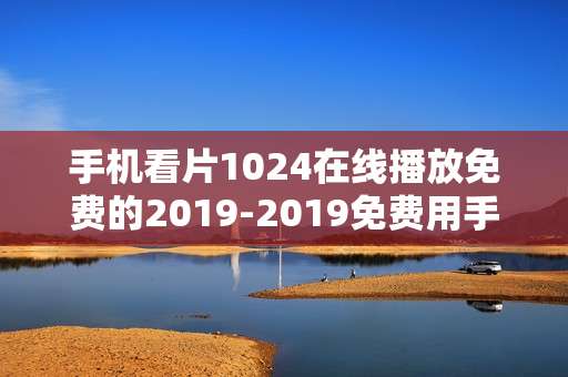 手机看片1024在线播放免费的2019-2019免费用手机在线畅享影片资源