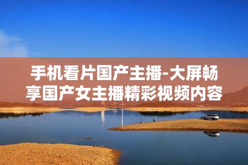 手机看片国产主播-大屏畅享国产女主播精彩视频内容