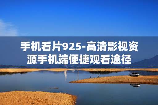 手机看片925-高清影视资源手机端便捷观看途径
