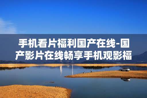 手机看片福利国产在线-国产影片在线畅享手机观影福利