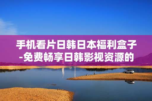手机看片日韩日本福利盒子-免费畅享日韩影视资源的手机神器