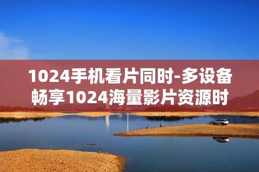 1024手机看片同时-多设备畅享1024海量影片资源时刻