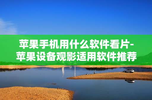 苹果手机用什么软件看片-苹果设备观影适用软件推荐