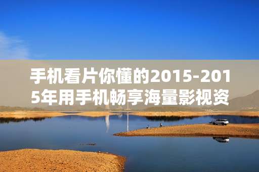 手机看片你懂的2015-2015年用手机畅享海量影视资源