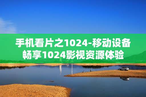 手机看片之1024-移动设备畅享1024影视资源体验 手机看片之1024-移动设备畅享1024影视资源体验