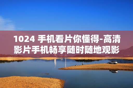 1024 手机看片你懂得-高清影片手机畅享随时随地观影体验