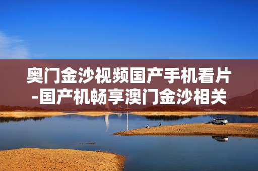 奥门金沙视频国产手机看片-国产机畅享澳门金沙相关视频观影体验