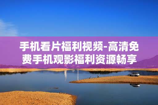 手机看片福利视频-高清免费手机观影福利资源畅享