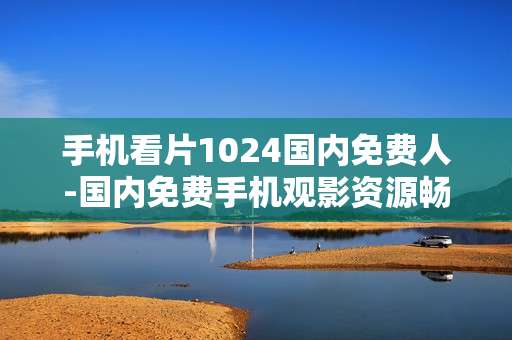 手机看片1024国内免费人-国内免费手机观影资源畅享途径