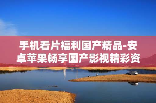 手机看片福利国产精品-安卓苹果畅享国产影视精彩资源 手机看片福利国产精品-安卓苹果畅享国产影视精彩资源
