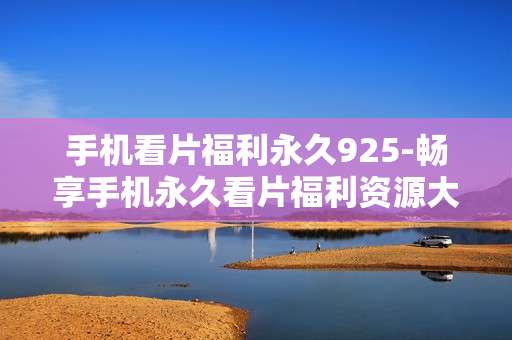 手机看片福利永久925-畅享手机永久看片福利资源大集合
